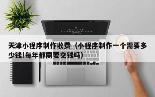 乐山天津小程序制作收费（小程序制作一个需要多少钱!每年都需要交钱吗）